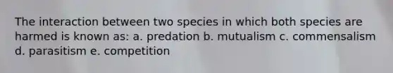 The interaction between two species in which both species are harmed is known as: a. predation b. mutualism c. commensalism d. parasitism e. competition