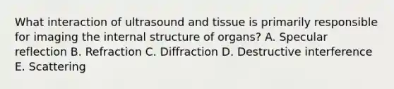 What interaction of ultrasound and tissue is primarily responsible for imaging the internal structure of organs? A. Specular reflection B. Refraction C. Diffraction D. Destructive interference E. Scattering