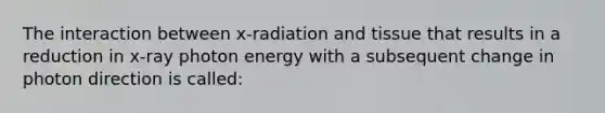 The interaction between x-radiation and tissue that results in a reduction in x-ray photon energy with a subsequent change in photon direction is called: