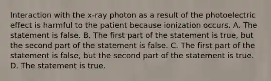 Interaction with the x-ray photon as a result of the photoelectric effect is harmful to the patient because ionization occurs. A. The statement is false. B. The first part of the statement is true, but the second part of the statement is false. C. The first part of the statement is false, but the second part of the statement is true. D. The statement is true.