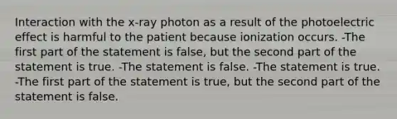 Interaction with the x-ray photon as a result of the photoelectric effect is harmful to the patient because ionization occurs. -The first part of the statement is false, but the second part of the statement is true. -The statement is false. -The statement is true. -The first part of the statement is true, but the second part of the statement is false.