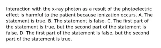 Interaction with the x-ray photon as a result of <a href='https://www.questionai.com/knowledge/kSBv1hygAf-the-photoelectric-effect' class='anchor-knowledge'>the photoelectric effect</a> is harmful to the patient because ionization occurs. A. The statement is true. B. The statement is false. C. The first part of the statement is true, but the second part of the statement is false. D. The first part of the statement is false, but the second part of the statement is true.