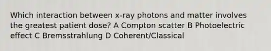 Which interaction between x-ray photons and matter involves the greatest patient dose? A Compton scatter B Photoelectric effect C Bremsstrahlung D Coherent/Classical