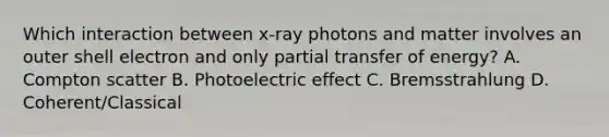 Which interaction between x-ray photons and matter involves an outer shell electron and only partial transfer of energy? A. Compton scatter B. Photoelectric effect C. Bremsstrahlung D. Coherent/Classical