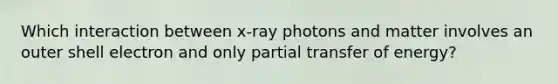 Which interaction between x-ray photons and matter involves an outer shell electron and only partial transfer of energy?