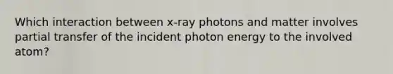 Which interaction between x-ray photons and matter involves partial transfer of the incident photon energy to the involved atom?