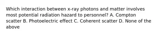 Which interaction between x-ray photons and matter involves most potential radiation hazard to personnel? A. Compton scatter B. Photoelectric effect C. Coherent scatter D. None of the above