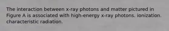 The interaction between x-ray photons and matter pictured in Figure A is associated with high-energy x-ray photons. ionization. characteristic radiation.