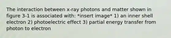 The interaction between x-ray photons and matter shown in figure 3-1 is associated with: *insert image* 1) an inner shell electron 2) photoelectric effect 3) partial energy transfer from photon to electron