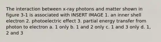 The interaction between x-ray photons and matter shown in figure 3-1 is associated with INSERT IMAGE 1. an inner shell electron 2. photoelectric effect 3. partial energy transfer from photon to electron a. 1 only b. 1 and 2 only c. 1 and 3 only d. 1, 2 and 3