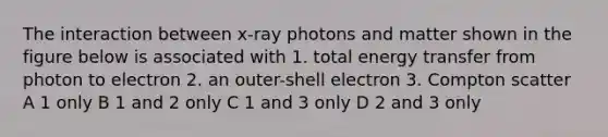 The interaction between x-ray photons and matter shown in the figure below is associated with 1. total energy transfer from photon to electron 2. an outer-shell electron 3. Compton scatter A 1 only B 1 and 2 only C 1 and 3 only D 2 and 3 only