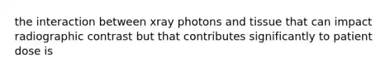 the interaction between xray photons and tissue that can impact radiographic contrast but that contributes significantly to patient dose is