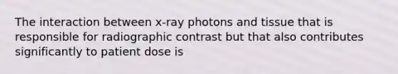 The interaction between x-ray photons and tissue that is responsible for radiographic contrast but that also contributes significantly to patient dose is