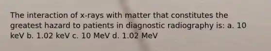 The interaction of x-rays with matter that constitutes the greatest hazard to patients in diagnostic radiography is: a. 10 keV b. 1.02 keV c. 10 MeV d. 1.02 MeV