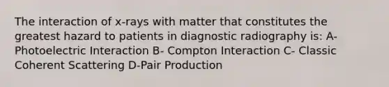 The interaction of x-rays with matter that constitutes the greatest hazard to patients in diagnostic radiography is: A- Photoelectric Interaction B- Compton Interaction C- Classic Coherent Scattering D-Pair Production