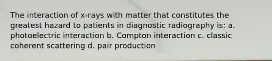 The interaction of x-rays with matter that constitutes the greatest hazard to patients in diagnostic radiography is: a. photoelectric interaction b. Compton interaction c. classic coherent scattering d. pair production