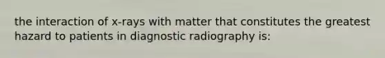 the interaction of x-rays with matter that constitutes the greatest hazard to patients in diagnostic radiography is: