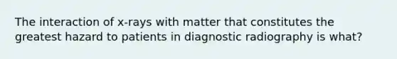 The interaction of x-rays with matter that constitutes the greatest hazard to patients in diagnostic radiography is what?