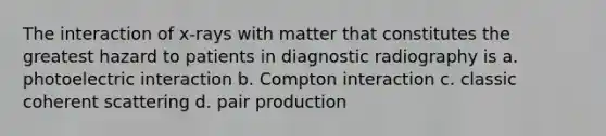 The interaction of x-rays with matter that constitutes the greatest hazard to patients in diagnostic radiography is a. photoelectric interaction b. Compton interaction c. classic coherent scattering d. pair production