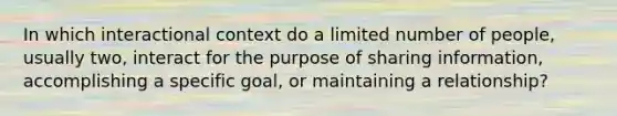 In which interactional context do a limited number of people, usually two, interact for the purpose of sharing information, accomplishing a specific goal, or maintaining a relationship?