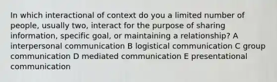 In which interactional of context do you a limited number of people, usually two, interact for the purpose of sharing information, specific goal, or maintaining a relationship? A interpersonal communication B logistical communication C group communication D mediated communication E presentational communication