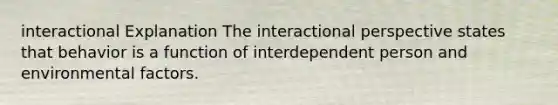 interactional Explanation The interactional perspective states that behavior is a function of interdependent person and environmental factors.