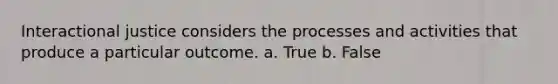 Interactional justice considers the processes and activities that produce a particular outcome.​ a. True b. False