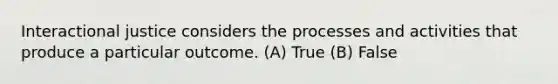 Interactional justice considers the processes and activities that produce a particular outcome. (A) True (B) False