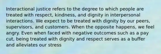 Interactional justice refers to the degree to which people are treated with respect, kindness, and dignity in interpersonal interactions. We expect to be treated with dignity by our peers, supervisors, and customers. When the opposite happens, we feel angry. Even when faced with negative outcomes such as a pay cut, being treated with dignity and respect serves as a buffer and alleviates our stress