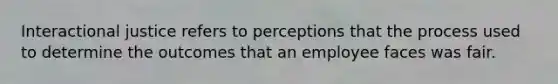 Interactional justice refers to perceptions that the process used to determine the outcomes that an employee faces was fair.