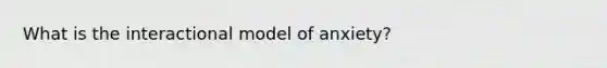 What is the interactional model of anxiety?