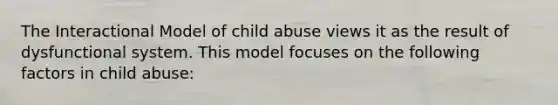 The Interactional Model of child abuse views it as the result of dysfunctional system. This model focuses on the following factors in child abuse: