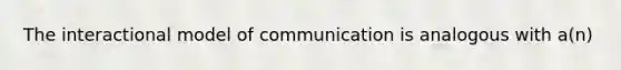 The interactional model of communication is analogous with a(n)