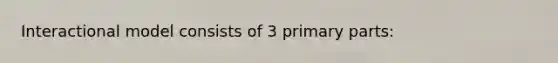 Interactional model consists of 3 primary parts: