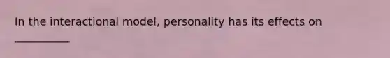 In the interactional model, personality has its effects on __________