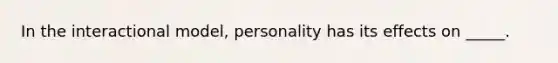 In the interactional model, personality has its effects on _____.