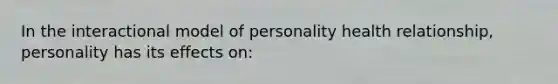 In the interactional model of personality health relationship, personality has its effects on: