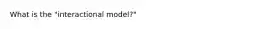 What is the "interactional model?"