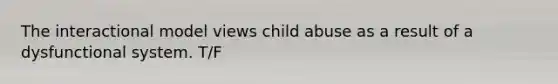 The interactional model views child abuse as a result of a dysfunctional system. T/F