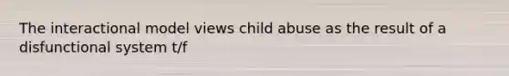 The interactional model views child abuse as the result of a disfunctional system t/f