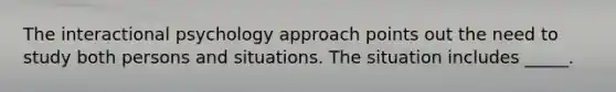 The interactional psychology approach points out the need to study both persons and situations. The situation includes _____.​