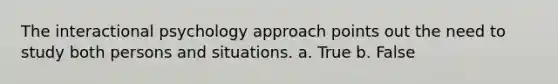 The interactional psychology approach points out the need to study both persons and situations. a. True b. False