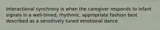 Interactional synchrony is when the caregiver responds to infant signals in a well-timed, rhythmic, appropriate fashion best described as a sensitively tuned emotional dance