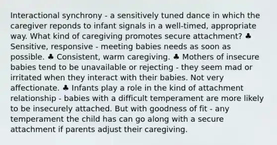 Interactional synchrony - a sensitively tuned dance in which the caregiver reponds to infant signals in a well-timed, appropriate way. What kind of caregiving promotes secure attachment? ♣ Sensitive, responsive - meeting babies needs as soon as possible. ♣ Consistent, warm caregiving. ♣ Mothers of insecure babies tend to be unavailable or rejecting - they seem mad or irritated when they interact with their babies. Not very affectionate. ♣ Infants play a role in the kind of attachment relationship - babies with a difficult temperament are more likely to be insecurely attached. But with goodness of fit - any temperament the child has can go along with a secure attachment if parents adjust their caregiving.