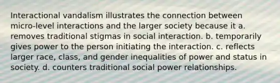 Interactional vandalism illustrates the connection between micro-level interactions and the larger society because it a. removes traditional stigmas in social interaction. b. temporarily gives power to the person initiating the interaction. c. reflects larger race, class, and gender inequalities of power and status in society. d. counters traditional social power relationships.