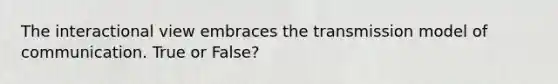 The interactional view embraces the transmission model of communication. True or False?