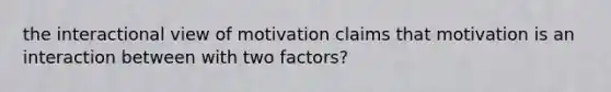 the interactional view of motivation claims that motivation is an interaction between with two factors?