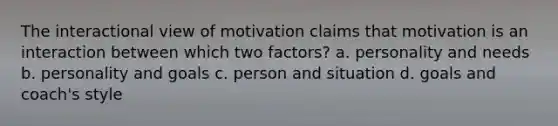 The interactional view of motivation claims that motivation is an interaction between which two factors? a. personality and needs b. personality and goals c. person and situation d. goals and coach's style