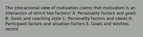 The interactional view of motivation claims that motivation is an interaction of which two factors? A. Personality factors and goals B. Goals and coaching style C. Personality factors and needs D. Participant factors and situation factors E. Goals and win/loss record