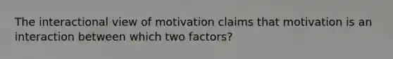 The interactional view of motivation claims that motivation is an interaction between which two factors?